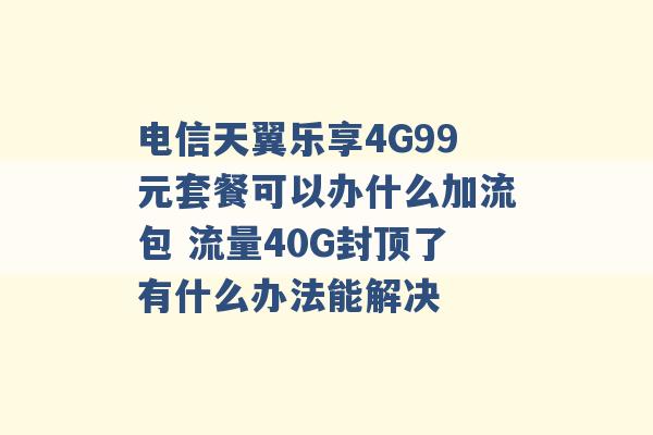 电信天翼乐享4G99元套餐可以办什么加流包 流量40G封顶了有什么办法能解决 -第1张图片-电信联通移动号卡网