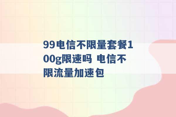 99电信不限量套餐100g限速吗 电信不限流量加速包 -第1张图片-电信联通移动号卡网