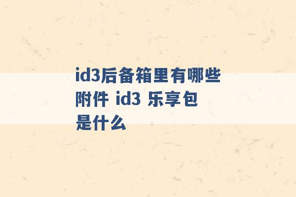 id3后备箱里有哪些附件 id3 乐享包是什么 -第1张图片-电信联通移动号卡网