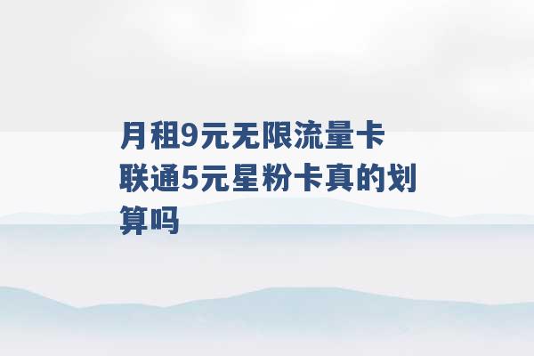 月租9元无限流量卡 联通5元星粉卡真的划算吗 -第1张图片-电信联通移动号卡网