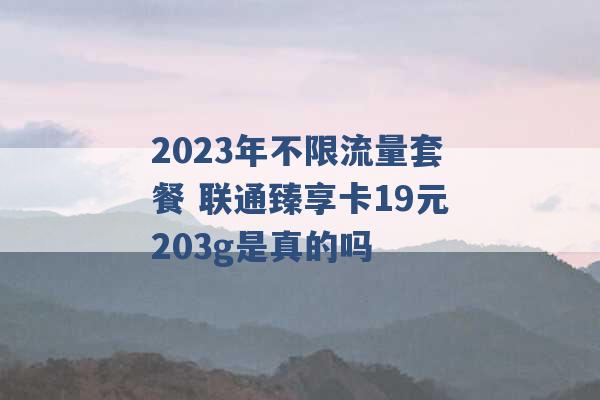 2023年不限流量套餐 联通臻享卡19元203g是真的吗 -第1张图片-电信联通移动号卡网