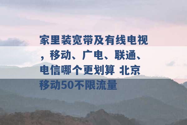 家里装宽带及有线电视，移动、广电、联通、电信哪个更划算 北京移动50不限流量 -第1张图片-电信联通移动号卡网