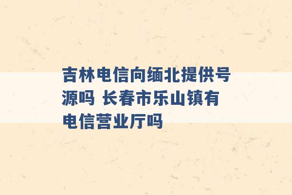 吉林电信向缅北提供号源吗 长春市乐山镇有电信营业厅吗 -第1张图片-电信联通移动号卡网