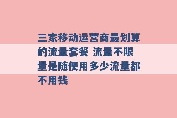 三家移动运营商最划算的流量套餐 流量不限量是随便用多少流量都不用钱 -第1张图片-电信联通移动号卡网