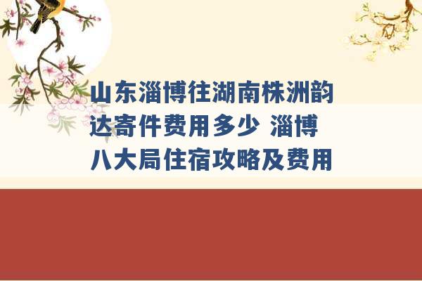 山东淄博往湖南株洲韵达寄件费用多少 淄博八大局住宿攻略及费用 -第1张图片-电信联通移动号卡网