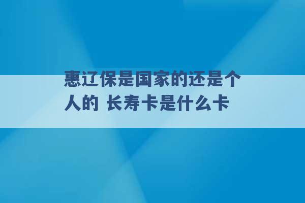 惠辽保是国家的还是个人的 长寿卡是什么卡 -第1张图片-电信联通移动号卡网