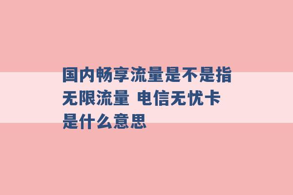 国内畅享流量是不是指无限流量 电信无忧卡是什么意思 -第1张图片-电信联通移动号卡网