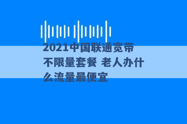 2021中国联通宽带不限量套餐 老人办什么流量最便宜 -第1张图片-电信联通移动号卡网