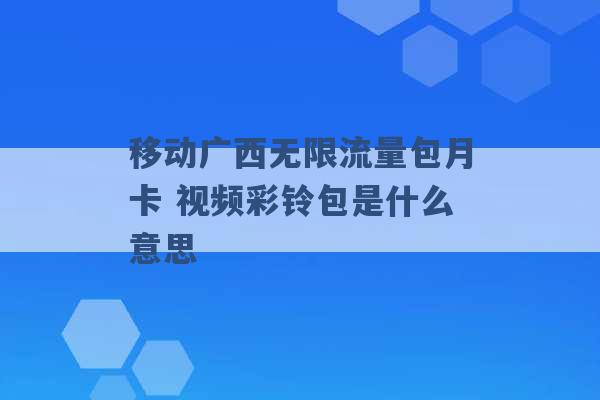 移动广西无限流量包月卡 视频彩铃包是什么意思 -第1张图片-电信联通移动号卡网