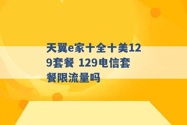 天翼e家十全十美129套餐 129电信套餐限流量吗 -第1张图片-电信联通移动号卡网