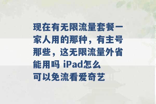 现在有无限流量套餐一家人用的那种，有主号那些，这无限流量外省能用吗 iPad怎么可以免流看爱奇艺 -第1张图片-电信联通移动号卡网