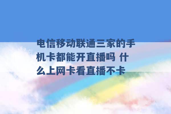 电信移动联通三家的手机卡都能开直播吗 什么上网卡看直播不卡 -第1张图片-电信联通移动号卡网