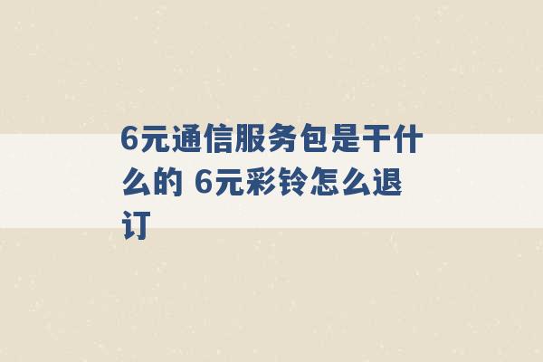 6元通信服务包是干什么的 6元彩铃怎么退订 -第1张图片-电信联通移动号卡网