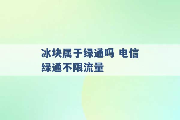 冰块属于绿通吗 电信绿通不限流量 -第1张图片-电信联通移动号卡网