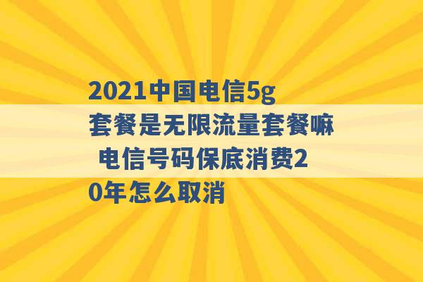 2021中国电信5g套餐是无限流量套餐嘛 电信号码保底消费20年怎么取消 -第1张图片-电信联通移动号卡网