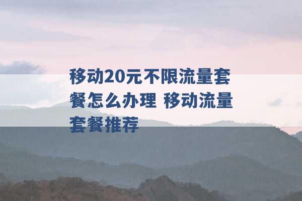 移动20元不限流量套餐怎么办理 移动流量套餐推荐 -第1张图片-电信联通移动号卡网