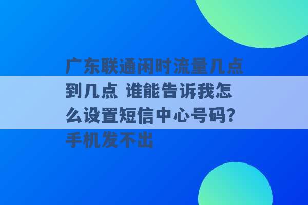 广东联通闲时流量几点到几点 谁能告诉我怎么设置短信中心号码？手机发不出 -第1张图片-电信联通移动号卡网