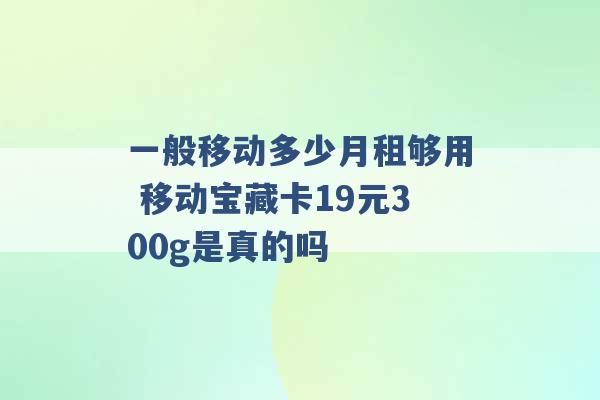 一般移动多少月租够用 移动宝藏卡19元300g是真的吗 -第1张图片-电信联通移动号卡网