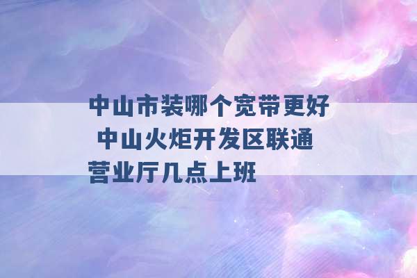 中山市装哪个宽带更好 中山火炬开发区联通营业厅几点上班 -第1张图片-电信联通移动号卡网