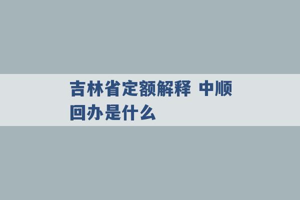 吉林省定额解释 中顺回办是什么 -第1张图片-电信联通移动号卡网