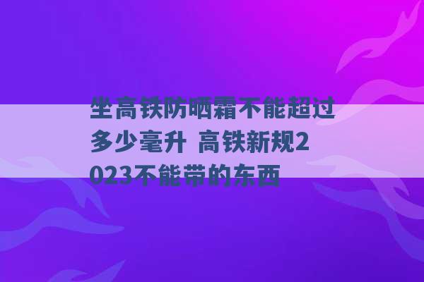 坐高铁防晒霜不能超过多少毫升 高铁新规2023不能带的东西 -第1张图片-电信联通移动号卡网