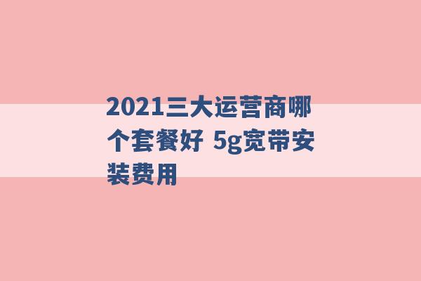 2021三大运营商哪个套餐好 5g宽带安装费用 -第1张图片-电信联通移动号卡网