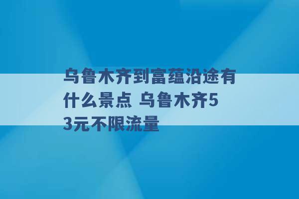 乌鲁木齐到富蕴沿途有什么景点 乌鲁木齐53元不限流量 -第1张图片-电信联通移动号卡网