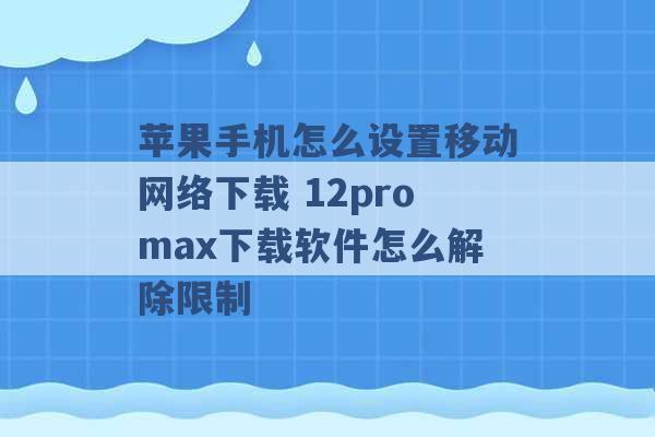 苹果手机怎么设置移动网络下载 12promax下载软件怎么解除限制 -第1张图片-电信联通移动号卡网