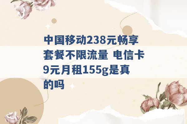 中国移动238元畅享套餐不限流量 电信卡9元月租155g是真的吗 -第1张图片-电信联通移动号卡网