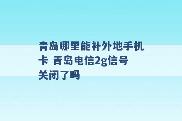 青岛哪里能补外地手机卡 青岛电信2g信号关闭了吗 -第1张图片-电信联通移动号卡网