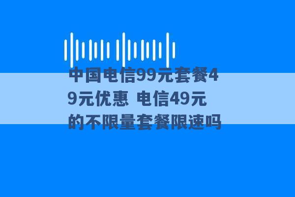 中国电信99元套餐49元优惠 电信49元的不限量套餐限速吗 -第1张图片-电信联通移动号卡网