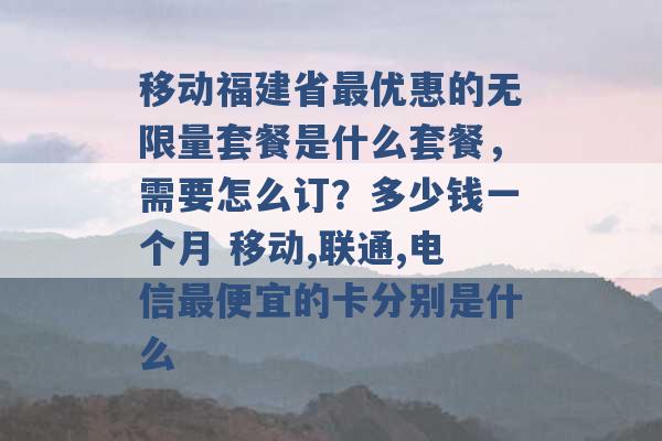 移动福建省最优惠的无限量套餐是什么套餐，需要怎么订？多少钱一个月 移动,联通,电信最便宜的卡分别是什么 -第1张图片-电信联通移动号卡网