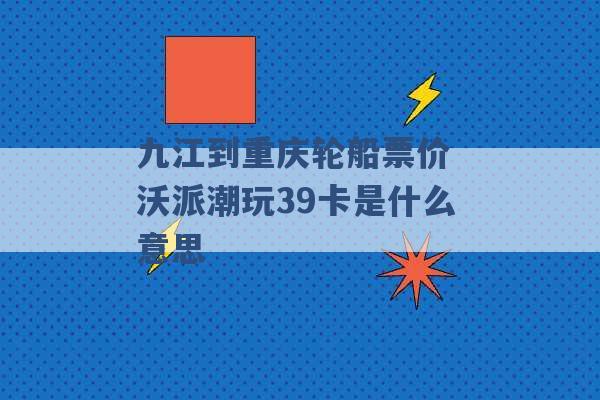 九江到重庆轮船票价 沃派潮玩39卡是什么意思 -第1张图片-电信联通移动号卡网