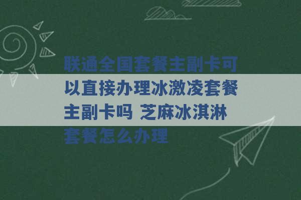 联通全国套餐主副卡可以直接办理冰激凌套餐主副卡吗 芝麻冰淇淋套餐怎么办理 -第1张图片-电信联通移动号卡网