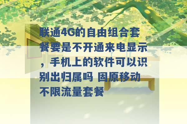 联通4G的自由组合套餐要是不开通来电显示，手机上的软件可以识别出归属吗 固原移动不限流量套餐 -第1张图片-电信联通移动号卡网