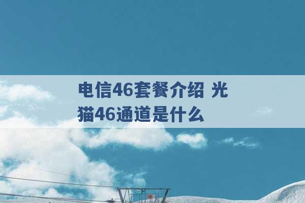 电信46套餐介绍 光猫46通道是什么 -第1张图片-电信联通移动号卡网