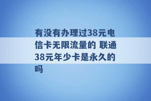 有没有办理过38元电信卡无限流量的 联通38元年少卡是永久的吗 -第1张图片-电信联通移动号卡网