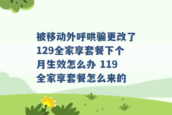 被移动外呼哄骗更改了129全家享套餐下个月生效怎么办 119全家享套餐怎么来的 -第1张图片-电信联通移动号卡网