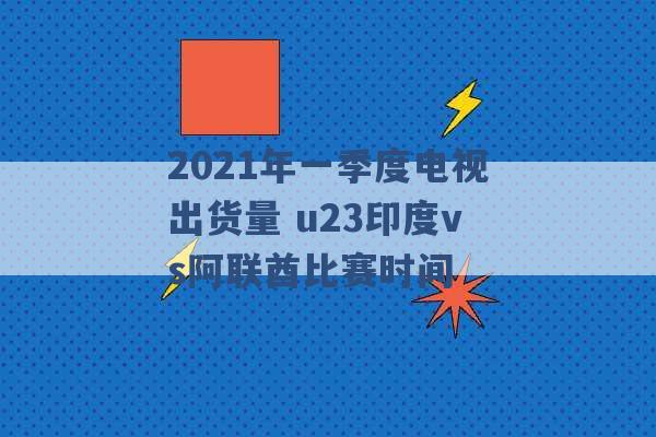 2021年一季度电视出货量 u23印度vs阿联酋比赛时间 -第1张图片-电信联通移动号卡网