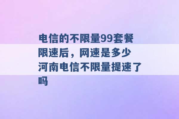 电信的不限量99套餐限速后，网速是多少 河南电信不限量提速了吗 -第1张图片-电信联通移动号卡网