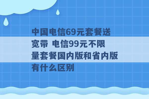 中国电信69元套餐送宽带 电信99元不限量套餐国内版和省内版有什么区别 -第1张图片-电信联通移动号卡网