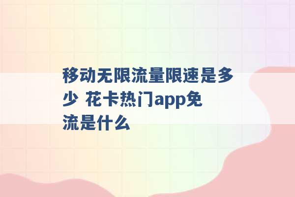 移动无限流量限速是多少 花卡热门app免流是什么 -第1张图片-电信联通移动号卡网