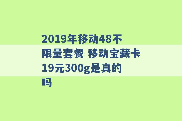 2019年移动48不限量套餐 移动宝藏卡19元300g是真的吗 -第1张图片-电信联通移动号卡网