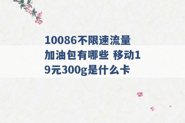 10086不限速流量加油包有哪些 移动19元300g是什么卡 -第1张图片-电信联通移动号卡网