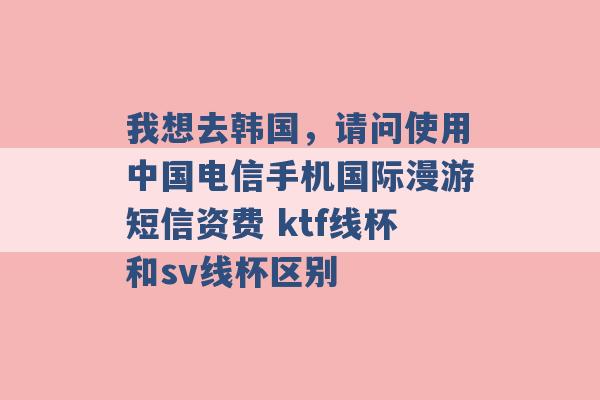 我想去韩国，请问使用中国电信手机国际漫游短信资费 ktf线杯和sv线杯区别 -第1张图片-电信联通移动号卡网