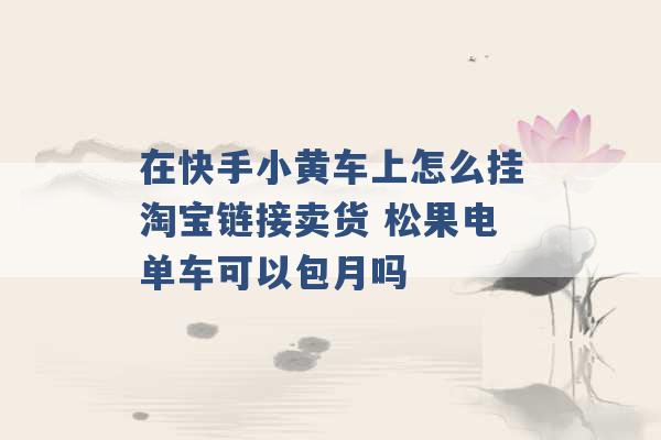 在快手小黄车上怎么挂淘宝链接卖货 松果电单车可以包月吗 -第1张图片-电信联通移动号卡网