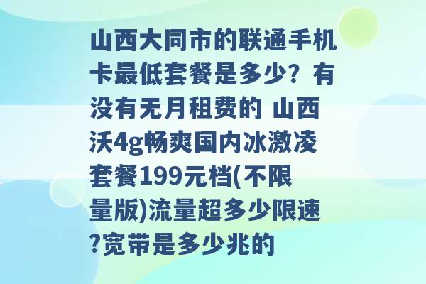 山西大同市的联通手机卡最低套餐是多少？有没有无月租费的 山西沃4g畅爽国内冰激凌套餐199元档(不限量版)流量超多少限速?宽带是多少兆的 -第1张图片-电信联通移动号卡网