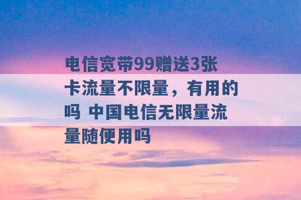 电信宽带99赠送3张卡流量不限量，有用的吗 中国电信无限量流量随便用吗 -第1张图片-电信联通移动号卡网