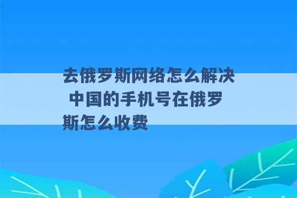 去俄罗斯网络怎么解决 中国的手机号在俄罗斯怎么收费 -第1张图片-电信联通移动号卡网