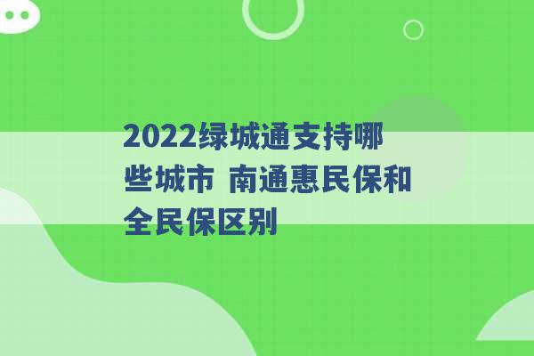 2022绿城通支持哪些城市 南通惠民保和全民保区别 -第1张图片-电信联通移动号卡网